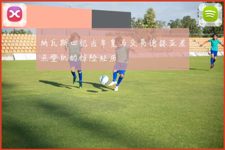 纳瓦斯回忆当年皇马交易德赫亚差点登机的惊险经历