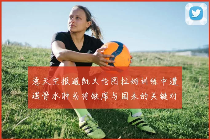 意天空报道凯夫伦图拉姆训练中遭遇骨水肿或将缺席与国米的关键对决