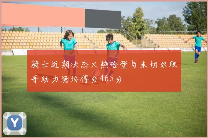 骑士近期状态火热哈登与米切尔联手助力场均得分465分