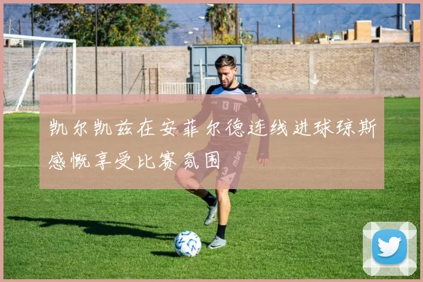 凯尔凯兹在安菲尔德连线进球琼斯感慨享受比赛氛围