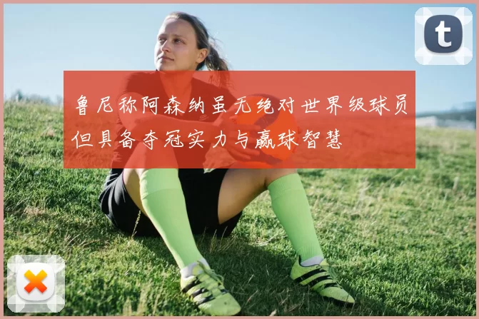 鲁尼称阿森纳虽无绝对世界级球员但具备夺冠实力与赢球智慧