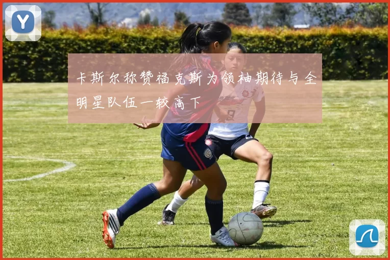 卡斯尔称赞福克斯为领袖期待与全明星队伍一较高下