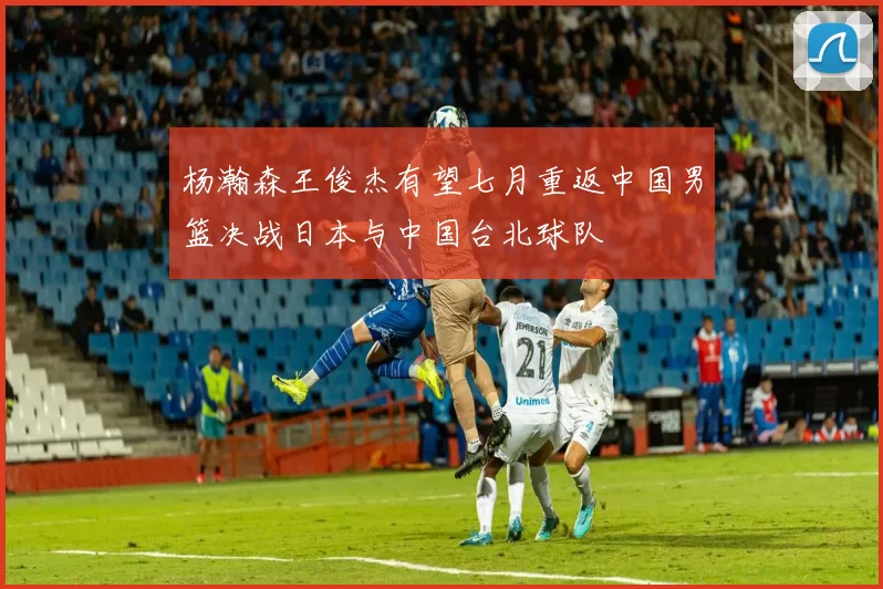 杨瀚森王俊杰有望七月重返中国男篮决战日本与中国台北球队
