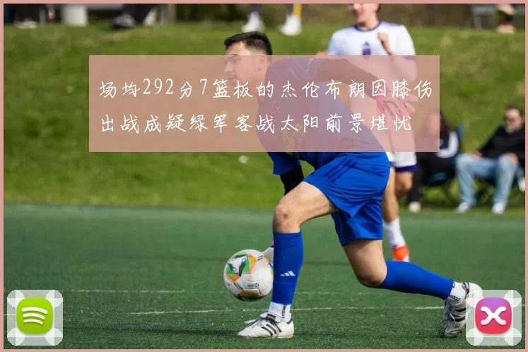 场均292分7篮板的杰伦布朗因膝伤出战成疑绿军客战太阳前景堪忧