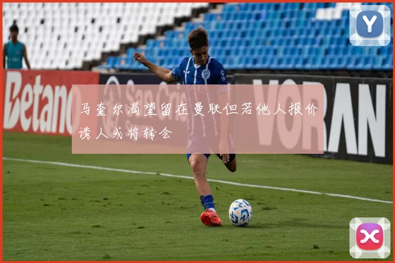 马奎尔渴望留在曼联但若他人报价诱人或将转会
