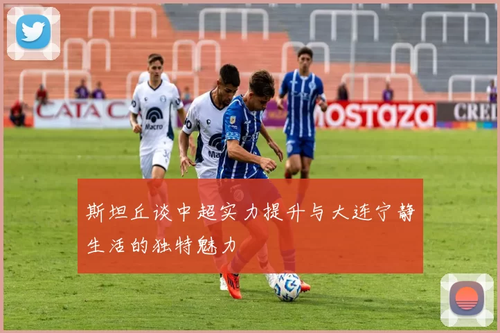 斯坦丘谈中超实力提升与大连宁静生活的独特魅力