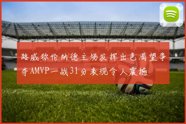 路威称伦纳德主场发挥出色渴望争夺AMVP一战31分表现令人震撼