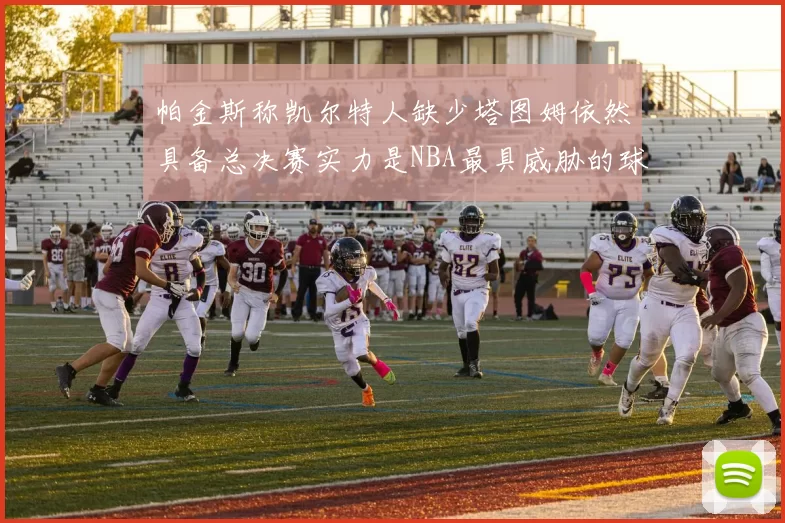 帕金斯称凯尔特人缺少塔图姆依然具备总决赛实力是NBA最具威胁的球队