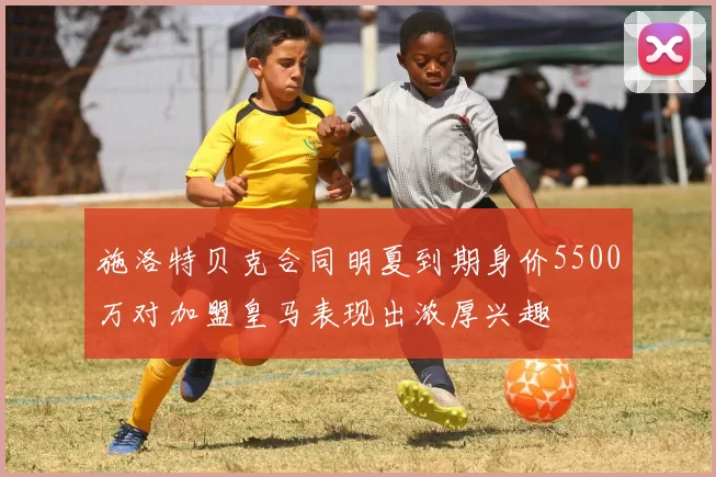 施洛特贝克合同明夏到期身价5500万对加盟皇马表现出浓厚兴趣