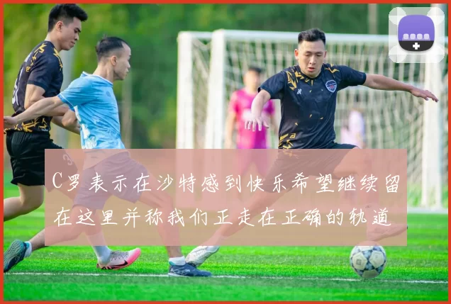 C罗表示在沙特感到快乐希望继续留在这里并称我们正走在正确的轨道上