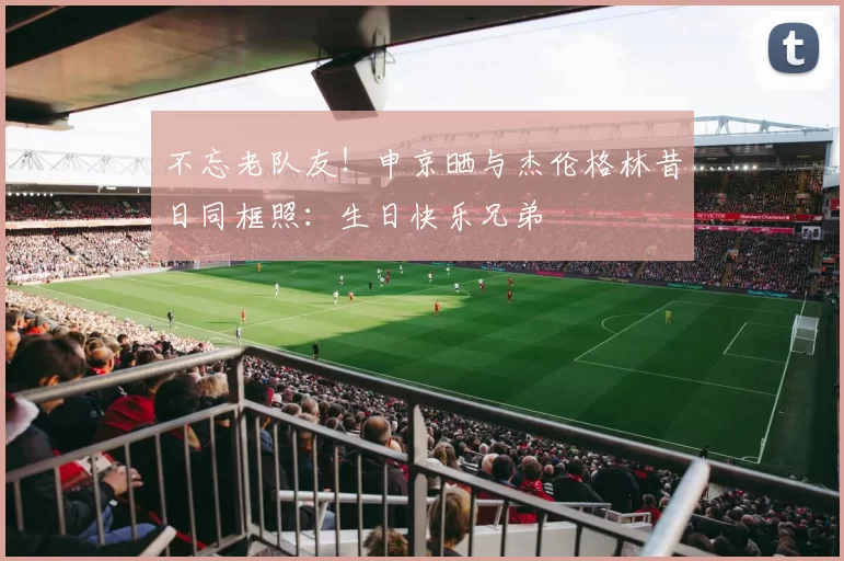不忘老队友！申京晒与杰伦格林昔日同框照：生日快乐兄弟