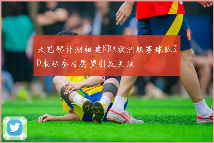 大巴黎计划组建NBA欧洲联赛球队KD表达参与愿望引发关注