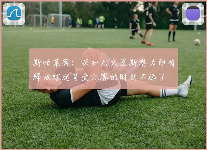 斯帕莱蒂：深知尤文图斯潜力即将释放球迷享受比赛的时刻不远了