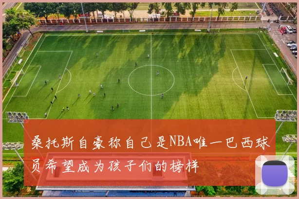 桑托斯自豪称自己是NBA唯一巴西球员希望成为孩子们的榜样